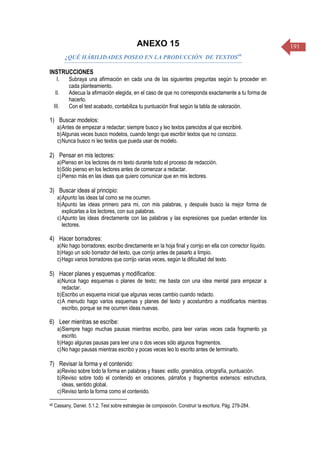 191ANEXO 15
¿QUÉ HÁBILIDADES POSEO EN LA PRODUCCIÓN DE TEXTOS46
INSTRUCCIONES
I. Subraya una afirmación en cada una de las siguientes preguntas según tu proceder en
cada planteamiento.
II. Adecua la afirmación elegida, en el caso de que no corresponda exactamente a tu forma de
hacerlo.
III. Con el test acabado, contabiliza tu puntuación final según la tabla de valoración.
1) Buscar modelos:
a)Antes de empezar a redactar; siempre busco y leo textos parecidos al que escribiré.
b)Algunas veces busco modelos, cuando tengo que escribir textos que no conozco.
c)Nunca busco ni leo textos que pueda usar de modelo.
2) Pensar en mis lectores:
a)Pienso en los lectores de mi texto durante todo el proceso de redacción.
b)Sólo pienso en los lectores antes de comenzar a redactar.
c)Pienso más en las ideas que quiero comunicar que en mis lectores.
3) Buscar ideas al principio:
a)Apunto las ideas tal como se me ocurren.
b)Apunto las ideas primero para mi, con mis palabras, y después busco la mejor forma de
explicarlas a los lectores, con sus palabras.
c)Apunto las ideas directamente con las palabras y las expresiones que puedan entender los
lectores.
4) Hacer borradores:
a)No hago borradores; escribo directamente en la hoja final y corrijo en ella con corrector líquido.
b)Hago un solo borrador del texto, que corrijo antes de pasarlo a limpio.
c)Hago varios borradores que corrijo varias veces, según la dificultad del texto.
5) Hacer planes y esquemas y modificarlos:
a)Nunca hago esquemas o planes de texto; me basta con una idea mental para empezar a
redactar.
b)Escribo un esquema inicial que algunas veces cambio cuando redacto.
c)A menudo hago varios esquemas y planes del texto y acostumbro a modificarlos mientras
escribo, porque se me ocurren ideas nuevas.
6) Leer mientras se escribe:
a)Siempre hago muchas pausas mientras escribo, para leer varias veces cada fragmento ya
escrito.
b)Hago algunas pausas para leer una o dos veces sólo algunos fragmentos.
c)No hago pausas mientras escribo y pocas veces leo lo escrito antes de terminarlo.
7) Revisar la forma y el contenido:
a)Reviso sobre todo la forma en palabras y frases: estilo, gramática, ortografía, puntuación.
b)Reviso sobre todo el contenido en oraciones, párrafos y fragmentos extensos: estructura,
ideas, sentido global.
c)Reviso tanto la forma como el contenido.
46 Cassany, Daniel. 5.1.2. Test sobre estrategias de composición. Construir la escritura, Pág. 279-284.
 