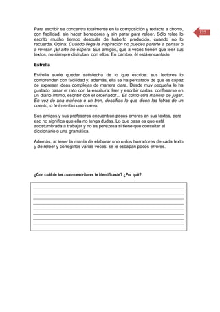 195
Para escribir se concentra totalmente en la composición y redacta a chorro,
con facilidad, sin hacer borradores y sin parar para releer. Sólo relee lo
escrito mucho tiempo después de haberlo producido, cuando no lo
recuerda. Opina: Cuando llega la inspiración no puedes pararte a pensar o
a revisar. ¡El arte no espera! Sus amigos, que a veces tienen que leer sus
textos, no siempre disfrutan con ellos. En cambio, él está encantado.
Estrella
Estrella suele quedar satisfecha de lo que escribe: sus lectores lo
comprenden con facilidad y, además, ella se ha percatado de que es capaz
de expresar ideas complejas de manera clara. Desde muy pequeña le ha
gustado pasar el rato con la escritura: leer y escribir cartas, confesarse en
un diario íntimo, escribir con el ordenador... Es como otra manera de jugar.
En vez de una muñeca o un tren, descifras lo que dicen las letras de un
cuento, o te inventas uno nuevo.
Sus amigos y sus profesores encuentran pocos errores en sus textos, pero
eso no significa que ella no tenga dudas. Lo que pasa es que está
acostumbrada a trabajar y no es perezosa si tiene que consultar el
diccionario o una gramática.
Además, al tener la manía de elaborar uno o dos borradores de cada texto
y de releer y corregirlos varias veces, se le escapan pocos errores.
¿Con cuál de los cuatro escritores te identificaste? ¿Por qué?
____________________________________________________________________
____________________________________________________________________
____________________________________________________________________
____________________________________________________________________
____________________________________________________________________
____________________________________________________________________
____________________________________________________________________
____________________________________________________________________
 