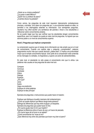 211
¿Quién es su músico predilecto?
¿Le gusta a usted México?
¿Quién fue su profesor de piano?
¿Cuántos discos ha grabado?
Como vemos, las preguntas de este nivel requieren básicamente contestaciones
precisas y cerradas. Una clase con preguntas así, o una entrevista basada en ellas, no
permitirá a los interrogados extender su información. Con semejantes preguntas,
resultaría muy dificil escribir una semblanza del pianista o llevar a los estudiantes a
reflexionar sobre conocimientos amplios.
No se puede negar que hay que verificar que los estudiantes tengan conocimientos
específicos, pero si el maestro se queda en este nivel de preguntas, no logrará que sus
alumnos pasen a un nivel de conocimientos superior.
Nivel 2. Preguntas que implican comprensión
La comprensión supone que el manejo de la información es más amplio que en el nivel
de conocimiento. Cuando uno explica algo y pregunta ¿comprendes?, estamos
preguntando mucho más que cuando decimos ¿sabes esto?, e implica una profundidad
mayor que el simple conocimiento factual. Gran parte de la comprensión está contenida
en los mensajes no verbales, no lingüísticos y supone una serie de sobreentendidos.
En este nivel, el estudiante no sólo posee el conocimiento sino que lo utiliza. Las
palabras más usuales en las preguntas de este nivel son:
Compare
Concluya
Contraste
Infiera
Distinga
Explique
¿Por qué?
Llene
Ilustre
Haga una predicción
Explique en otras palabras
Explique la idea principal
Ejemplos de preguntas o instrucciones que puede hacer el maestro:
Explique qué distingue al pueblo mexicano del norteamericano
¿Cómo se puede explicar que México tenga tanta pobreza?
Distinga las diferencias que hay entre el jaguar y el leopardo.
Ejemplos de preguntas que puede hacer el niño:
¿Por qué te gusta más Cri-Cri que Cepillín?
Explique la diferencia entre el huevo de ave y el huevo de pescado.
¿Por qué el agua de la lluvia no es salada?
¿Cómo encontrarían los’ incas el oro?
¿Qué diferencia hay entre dos pianistas que tocan muy bien el piano?
 