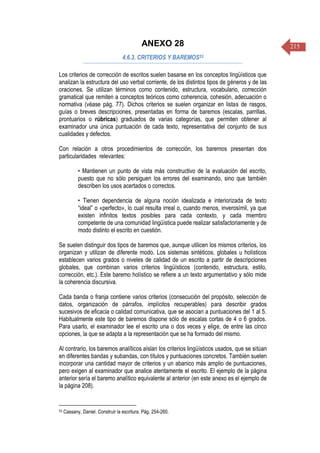 215ANEXO 28
4.6.3. CRITERIOS Y BAREMOS53
Los criterios de corrección de escritos suelen basarse en los conceptos lingüísticos que
analizan la estructura del uso verbal corriente, de los distintos tipos de géneros y de las
oraciones. Se utilizan términos como contenido, estructura, vocabulario, corrección
gramatical que remiten a conceptos teóricos como coherencia, cohesión, adecuación o
normativa (véase pág. 77). Dichos criterios se suelen organizar en listas de rasgos,
guías o breves descripciones, presentadas en forma de baremos (escalas, parrillas,
prontuarios o rúbricas) graduados de varias categorías, que permiten obtener al
examinador una única puntuación de cada texto, representativa del conjunto de sus
cualidades y defectos.
Con relación a otros procedimientos de corrección, los baremos presentan dos
particularidades relevantes:
• Mantienen un punto de vista más constructivo de la evaluación del escrito,
puesto que no sólo persiguen los errores del examinando, sino que también
describen los usos acertados o correctos.
• Tienen dependencia de alguna noción idealizada e interiorizada de texto
“ideal” o «perfecto», lo cual resulta irreal o, cuando menos, inverosímil, ya que
existen infinitos textos posibles para cada contexto, y cada miembro
competente de una comunidad lingüística puede realizar satisfactoriamente y de
modo distinto el escrito en cuestión.
Se suelen distinguir dos tipos de baremos que, aunque utilicen los mismos criterios, los
organizan y utilizan de diferente modo. Los sistemas sintéticos, globales u holísticos
establecen varios grados o niveles de calidad de un escrito a partir de descripciones
globales, que combinan varios criterios lingüísticos (contenido, estructura, estilo,
corrección, etc.). Este baremo holístico se refiere a un texto argumentativo y sólo mide
la coherencia discursiva.
Cada banda o franja contiene varios criterios (consecución del propósito, selección de
datos, organización de párrafos, implícitos recuperables) para describir grados
sucesivos de eficacia o calidad comunicativa, que se asocian a puntuaciones del 1 al 5.
Habitualmente este tipo de baremos dispone sólo de escalas cortas de 4 o 6 grados.
Para usarlo, el examinador lee el escrito una o dos veces y elige, de entre las cinco
opciones, la que se adapta a la representación que se ha formado del mismo.
Al contrario, los baremos analíticos aíslan los criterios lingüísticos usados, que se sitúan
en diferentes bandas y subandas, con títulos y puntuaciones concretos. También suelen
incorporar una cantidad mayor de criterios y un abanico más amplio de puntuaciones,
pero exigen al examinador que analice atentamente el escrito. El ejemplo de la página
anterior sería el baremo analítico equivalente al anterior (en este anexo es el ejemplo de
la página 208).
53 Cassany, Daniel. Construir la escritura. Pág. 254-260.
 