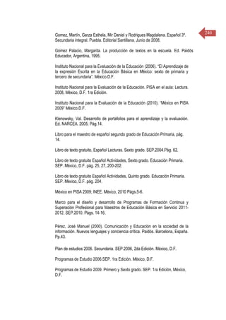 240Gomez, Martín, Garza Esthela, Mir Daniel y Rodrigues Magdalena. Español 3º.
Secundaria integral. Puebla. Editorial Santillana. Junio de 2008.
Gómez Palacio, Margarita. La producción de textos en la escuela. Ed. Paidós
Educador, Argentina, 1995.
Instituto Nacional para la Evaluación de la Educación (2006). “El Aprendizaje de
la expresión Escrita en la Educación Básica en México: sexto de primaria y
tercero de secundaria”. México.D.F.
Instituto Nacional para la Evaluación de la Educación. PISA en el aula: Lectura.
2008, México, D.F. 1ra Edición.
Instituto Nacional para la Evaluación de la Educación (2010). “México en PISA
2009” México.D.F.
Klenowsky, Val. Desarrollo de portafolios para el aprendizaje y la evaluación.
Ed. NARCEA. 2005. Pág.14.
Libro para el maestro de español segundo grado de Educación Primaria, pág.
14.
Libro de texto gratuito, Español Lecturas. Sexto grado. SEP.2004.Pág. 62.
Libro de texto gratuito Español Actividades, Sexto grado. Educación Primaria.
SEP. México, D.F. pág. 25, 27, 200-202.
Libro de texto gratuito Español Actividades, Quinto grado. Educación Primaria.
SEP. México, D.F. pág. 204.
México en PISA 2009; INEE. México, 2010 Págs.5-6.
Marco para el diseño y desarrollo de Programas de Formación Continua y
Superación Profesional para Maestros de Educación Básica en Servicio 2011-
2012. SEP.2010. Págs. 14-16.
Pérez, José Manuel (2000). Comunicación y Educación en la sociedad de la
información. Nuevos lenguajes y conciencia crítica. Paidós. Barcelona, España.
Pp.43.
Plan de estudios 2006. Secundaria. SEP.2006, 2da Edición. México, D.F.
Programas de Estudio 2006.SEP. 1ra Edición. México, D.F.
Programas de Estudio 2009. Primero y Sexto grado. SEP. 1ra Edición, México,
D.F.
 