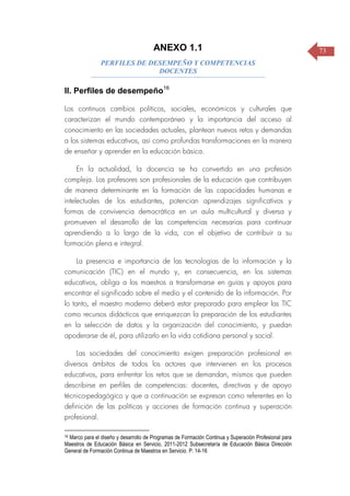 73ANEXO 1.1
PERFILES DE DESEMPEÑO Y COMPETENCIAS
DOCENTES
II. Perfiles de desempeño16
Los continuos cambios políticos, sociales, económicos y culturales que
caracterizan el mundo contemporáneo y la importancia del acceso al
conocimiento en las sociedades actuales, plantean nuevos retos y demandas
a los sistemas educativos, así como profundas transformaciones en la manera
de enseñar y aprender en la educación básica.
En la actualidad, la docencia se ha convertido en una profesión
compleja. Los profesores son profesionales de la educación que contribuyen
de manera determinante en la formación de las capacidades humanas e
intelectuales de los estudiantes, potencian aprendizajes significativos y
formas de convivencia democrática en un aula multicultural y diversa y
promueven el desarrollo de las competencias necesarias para continuar
aprendiendo a lo largo de la vida, con el objetivo de contribuir a su
formación plena e integral.
La presencia e importancia de las tecnologías de la información y la
comunicación (TIC) en el mundo y, en consecuencia, en los sistemas
educativos, obliga a los maestros a transformarse en guías y apoyos para
encontrar el significado sobre el medio y el contenido de la información. Por
lo tanto, el maestro moderno deberá estar preparado para emplear las TIC
como recursos didácticos que enriquezcan la preparación de los estudiantes
en la selección de datos y la organización del conocimiento, y puedan
apoderarse de él, para utilizarlo en la vida cotidiana personal y social.
Las sociedades del conocimiento exigen preparación profesional en
diversos ámbitos de todos los actores que intervienen en los procesos
educativos, para enfrentar los retos que se demandan, mismos que pueden
describirse en perfiles de competencias: docentes, directivas y de apoyo
técnico-pedagógico y que a continuación se expresan como referentes en la
definición de las políticas y acciones de formación continua y superación
profesional.
16 Marco para el diseño y desarrollo de Programas de Formación Continua y Superación Profesional para
Maestros de Educación Básica en Servicio, 2011-2012 Subsecretaría de Educación Básica Dirección
General de Formación Continua de Maestros en Servicio. P. 14-16
 