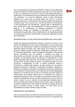 82
autor. Hay situaciones que algunos considerarían “claras” en las cuales puede
hacerse tal distinción. El lector entiende que el autor dijo que “A es la causa de
B” pero no comprende por qué lo dijo, ni mucho menos puede interpretar sus
implicaciones. Pero podríamos decir que tal afirmación se entiende de manera
muy superficial, a un nivel de codificación directa el lector simplemente
entiende que el autor dice de manera textual una cosa en su escrito.
Podríamos decir que un entendimiento más profundo implicaría adueñarse del
concepto de que “A es la causa de B” y con ello tendríamos una comprensión
o más profundamente una interpretación. ¿Hasta dónde un entendimiento se
hace comprensión y ésta una interpretación? No damos respuesta a esta
pregunta y no consideramos tal pregunta provechosa ni fructífera.
Simplemente diremos que interpretar la información es un proceso de
construcción de significados como lo detallaremos en los siguientes párrafos.
Si a tal proceso lo llamamos entendimiento o comprensión significará lo mismo
que interpretación.
INTERPRETACIÓN Y SU RELACIÓN CON RECUPERACIÓN Y REFLEXIÓN.
((3))En esta etapa del procesamiento del texto, el lector se involucra en una
cacería de significados con dos armas fundamentales, lo que ya sabe acerca
del tema y las herramientas mentales de procesamiento del texto. En este
diplomado estamos tomando como base teórica de la lectura tres macro-
procesos: localizar-recuperar la información, interpretarla y reflexionar con ella.
En la primera etapa lectora, localizar-recuperar la información, mencionamos
algunos subprocesos que nos ayudaron a identificar las piezas de
conocimiento que pudieran ser útiles, según la pregunta que intentáramos
contestar. En esta segunda etapa, los procesos de interpretación de estas
piezas localizadas toman relevancia. Es importante recordar una y otra vez un
principio rector de todo proceso de lectura. Los procesos lectores no se dan
secuencial ni aisladamente. Es decir, no leemos localizando primero e
interpretando y reflexionando después, de igual manera que no podemos
localizar sin interpretar y reflexionar, o interpretar sin localizar y reflexionar, o
reflexionar sin localizar e interpretar. Si procedemos secuencial y aisladamente
en el tratamiento de estos procesos es simplemente por razones pedagógicas
basadas en el principio de que no todo el conocimiento se puede capturar al
mismo tiempo. Es necesario aislarlo para su comprensión aun cuando tal
aislamiento desvirtúe un poco su naturaleza, y es necesario secuenciarlo aun
cuando tal procedimiento nos dé una falsa impresión de que hay un camino o
receta a seguir. No es la intención de este diplomado demostrar para el
alumno que para leer primero se localiza la información, luego se interpreta y
por último se reflexiona con ella. El punto fundamental es y seguirá siendo que
todos los procesos ocurren al mismo tiempo y es sólo asunto de dar
preponderancia en algún momento a alguno de ellos.
INTERPRETAR Y DECODIFICAR
((4)) Los humanos tienen unos 5000 años de estar practicando con la lectura y
reflexionando sobre los procesos mentales que nos llevan a la comprensión de
 