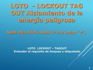 LOTO - LOCKOUT TAG
OUT Aislamiento de la
energía peligrosa
NOM-004-STPS-1999 (7.2.2 inciso “c”)
LOTO LOCKOUT – TAGOUT
Entender el requisito de bloqueo y etiquetado
1
 