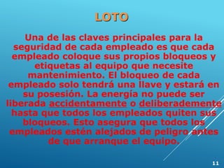 Una de las claves principales para la
seguridad de cada empleado es que cada
empleado coloque sus propios bloqueos y
etiquetas al equipo que necesite
mantenimiento. El bloqueo de cada
empleado solo tendrá una llave y estará en
su posesión. La energía no puede ser
liberada accidentamente o deliberademente
hasta que todos los empleados quiten sus
bloqueos. Esto asegura que todos los
empleados estén alejados de peligro antes
de que arranque el equipo.
LOTO
11
 