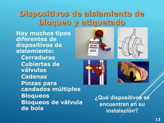 Dispositivos de aislamiento de
bloqueo y etiquetado
 Hay muchos tipos
diferentes de
dispositivos de
aislamiento:
◦ Cerraduras
◦ Cubiertas de
válvulas
◦ Cadenas
◦ Pinzas para
candados múltiples
◦ Bloqueos
◦ Bloqueos de válvula
de bola
¿Qué dispositivos se
encuentran en su
instalación?
13
 