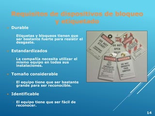Requisitos de dispositivos de bloqueo
y etiquetado
 Durable
◦ Etiquetas y bloqueos tienen que
ser bastante fuerte para resistir el
desgaste.
 Estandardizados
◦ La compañía necesita utilizar el
mismo equipo en todas sus
instalaciones.
 Tomaño considerable
◦ El equipo tiene que ser bastante
grande para ser reconocible.
 Identificable
◦ El equipo tiene que ser fácil de
reconocer.
14
 