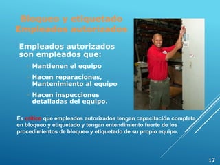 Bloqueo y etiquetado
Empleados autorizados
Empleados autorizados
son empleados que:
◦ Mantienen el equipo
◦ Hacen reparaciones,
Mantenimiento al equipo
◦ Hacen inspecciones
detalladas del equipo.
Es crítico que empleados autorizados tengan capacitación completa
en bloqueo y etiquetado y tengan entendimiento fuerte de los
procedimientos de bloqueo y etiquetado de su propio equipo.
17
 