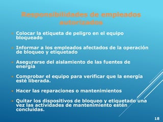 Responsibilidades de empleados
autorizados
 Colocar la etiqueta de peligro en el equipo
bloqueado
 Informar a los empleados afectados de la operación
de bloqueo y etiquetado
 Asegurarse del aislamiento de las fuentes de
energía
 Comprobar el equipo para verificar que la energía
esté liberada.
 Hacer las reparaciones o mantenimientos
 Quitar los dispositivos de bloqueo y etiquetado una
vez las actividades de mantenimiento estén
concluidas.
18
 