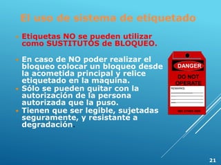 El uso de sistema de etiquetado
 Etiquetas NO se pueden utilizar
como SUSTITUTOS de BLOQUEO.
 En caso de NO poder realizar el
bloqueo colocar un bloqueo desde
la acometida principal y relice
etiquetado en la maquina.
 Sólo se pueden quitar con la
autorización de la persona
autorizada que la puso.
 Tienen que ser legible, sujetadas
seguramente, y resistante a
degradación.
DANGER
DO NOT
OPERATE
REMARKS:
___________________________________
________________________
________________________
________________________
SEE OTHER SIDE
21
 