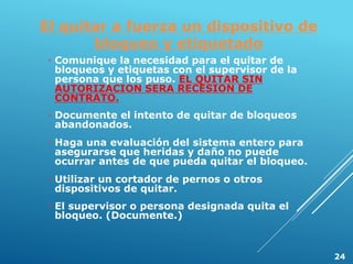 El quitar a fuerza un dispositivo de
bloqueo y etiquetado
 Comunique la necesidad para el quitar de
bloqueos y etiquetas con el supervisor de la
persona que los puso. EL QUITAR SIN
AUTORIZACION SERA RECESION DE
CONTRATO.
 Documente el intento de quitar de bloqueos
abandonados.
 Haga una evaluación del sistema entero para
asegurarse que heridas y daño no puede
ocurrar antes de que pueda quitar el bloqueo.
 Utilizar un cortador de pernos o otros
dispositivos de quitar.
 El supervisor o persona designada quita el
bloqueo. (Documente.)
24
 