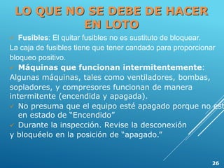 LO QUE NO SE DEBE DE HACER
EN LOTO
 Fusibles: El quitar fusibles no es sustituto de bloquear.
La caja de fusibles tiene que tener candado para proporcionar
bloqueo positivo.
 Máquinas que funcionan intermitentemente:
Algunas máquinas, tales como ventiladores, bombas,
sopladores, y compresores funcionan de manera
intermitente (encendida y apagada).
 No presuma que el equipo esté apagado porque no est
en estado de “Encendido”
 Durante la inspección. Revise la desconexión
y bloquéelo en la posición de “apagado.”
26
 