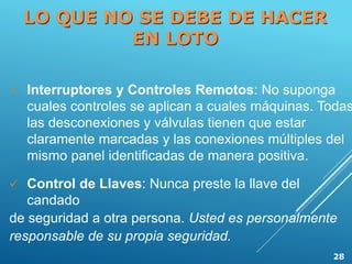  Interruptores y Controles Remotos: No suponga
cuales controles se aplican a cuales máquinas. Todas
las desconexiones y válvulas tienen que estar
claramente marcadas y las conexiones múltiples del
mismo panel identificadas de manera positiva.
 Control de Llaves: Nunca preste la llave del
candado
de seguridad a otra persona. Usted es personalmente
responsable de su propia seguridad.
LO QUE NO SE DEBE DE HACER
EN LOTO
28
 