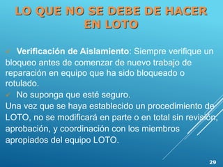  Verificación de Aislamiento: Siempre verifique un
bloqueo antes de comenzar de nuevo trabajo de
reparación en equipo que ha sido bloqueado o
rotulado.
 No suponga que esté seguro.
Una vez que se haya establecido un procedimiento de
LOTO, no se modificará en parte o en total sin revisión,
aprobación, y coordinación con los miembros
apropiados del equipo LOTO.
LO QUE NO SE DEBE DE HACER
EN LOTO
29
 