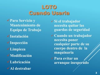 LOTO
Cuando Usarla
Para Servicio y
Mantenimiento de
Equipo de Trabajo
Instalación
Inspección
Limpieza
Modificación
Lubricación
Al destrabar
 Si el trabajador
necesita quitar las
guardas de seguridad
 Cuando un trabajador
necesita poner
cualquier parte de su
cuerpo dentro de la
maquinaria
 Para evitar un
arranque inesperado
3
 