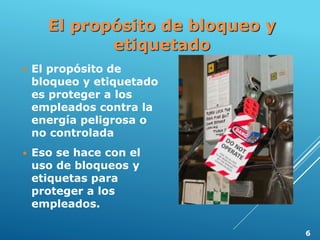 El propósito de bloqueo y
etiquetado
 El propósito de
bloqueo y etiquetado
es proteger a los
empleados contra la
energía peligrosa o
no controlada
 Eso se hace con el
uso de bloqueos y
etiquetas para
proteger a los
empleados.
6
 