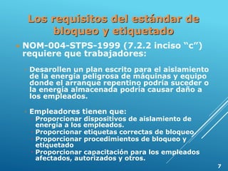 Los requisitos del estándar de
bloqueo y etiquetado
 NOM-004-STPS-1999 (7.2.2 inciso “c”)
requiere que trabajadores:
◦ Desarollen un plan escrito para el aislamiento
de la energía peligrosa de máquinas y equipo
donde el arranque repentino podría suceder o
la energía almacenada podría causar daño a
los empleados.
◦ Empleadores tienen que:
 Proporcionar dispositivos de aislamiento de
energía a los empleados.
 Proporcionar etiquetas correctas de bloqueo.
 Proporcionar procedimientos de bloqueo y
etiquetado
 Proporcionar capacitación para los empleados
afectados, autorizados y otros.
7
 