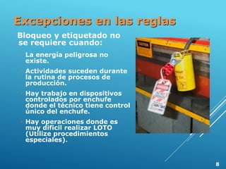 Excepciones en las reglas
Bloqueo y etiquetado no
se requiere cuando:
◦ La energía peligrosa no
existe.
◦ Actividades suceden durante
la rutina de procesos de
producción.
◦ Hay trabajo en dispositivos
controlados por enchufe
donde el técnico tiene control
único del enchufe.
◦ Hay operaciones donde es
muy dificil realizar LOTO
(Utilize procedimientos
especiales).
8
 