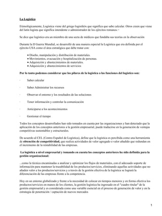 La Logística

Etimológicamente, Logística viene del griego logistikós que significa que sabe calcular. Otros creen que viene
del latín logista que significa intendente o administrador de los ejércitos romanos.−

Se dice que logístico era un miembro de una secta de médicos que fundaba sus teorías en la observación

Durante la II Guerra Mundial, se desarrolló de una manera especial la Logística que era definida por el
ejército USA como el área estratégica que debe tratar con:

      • Diseño, manipulación y distribución de materiales.
      • Movimientos, evacuación y hospitalización de personas.
      • Adquisición y abastecimientos de materiales.
      • Adquisición y abastecimientos de servicios

Por lo tanto podemos considerar que los pilares de la logística o las funciones del logístico son:

·     Saber calcular

·     Saber Administrar los recursos

·     Observar el entorno y los resultados de las soluciones

·     Tener información y controlar la comunicación

·     Anticiparse a los acontecimientos

·     Gestionar el tiempo

Todos los conceptos desarrollados han sido tomados en cuenta por las organizaciones y han detectado que la
aplicación de los conceptos anteriores a la gestión empresarial, puede traducirse en la generación de ventajas
competitivas sustentables y estructurales.

De acuerdo al CEL (Centro Español de Logística), define que la logística es percibida como una herramienta
de obtención de competitividad, que realiza actividades de valor agregado o valor añadido que redundan en
el incremento de la rentabilidad de las empresas.

 La logística a nivel empresarial y tomando en cuenta los conceptos anteriores ha sido definida para la
gestión organizacional:

...como la técnica encaminadas a analizar y optimizar los flujos de materiales, con el adecuado soporte de
información para mantener la trazabilidad de los productos/servicios, eliminando aquellas actividades que no
añaden valor a los productos/servicios y a través de la gestión efectiva de la logística se logrará la
diferenciación de las empresas frente a la competencia.

Hoy en un entorno globalizado y frente a la necesidad de colocar en tiempos menores y en forma efectiva los
productos/servicios en manos de los clientes, la gestión logística ha ingresado en el "cuadro titular" de la
gestión empresarial y es considerada como una variable esencial en el proceso de generación de valor y en la
estrategia de penetración / captación de nuevos mercados



                                                                                                                 1
 