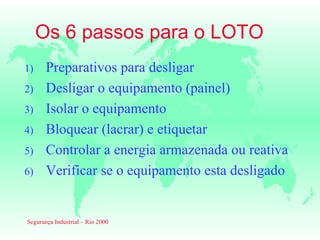 Os 6 passos para o LOTO
1)     Preparativos para desligar
2)     Desligar o equipamento (painel)
3)     Isolar o equipamento
4)     Bloquear (lacrar) e etiquetar
5)     Controlar a energia armazenada ou reativa
6)     Verificar se o equipamento esta desligado


Segurança Industrial – Rio 2000
 