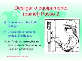 Desligar o equipamento
                (painel) Passo 2
a) Pressionado o botão de
   desligar.
b) Colocando o botão na
   posição Desligado.
Nota: Veja as instruções na
  Permissão de Trabalho ou
  listas de verificação.

  Segurança Industrial – Rio 2000
 