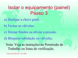 Isolar o equipamento (painel)
              Passo 3
a) Desligar a chave geral.
b) Fechar as válvulas.
c) Drenar fluidos ou aliviar a pressão.
d) Bloquear tubulação ou válvulas.
 Nota: Veja as instruções na Permissão de
  Trabalho ou listas de verificação.
 Segurança Industrial – Rio 2000
 