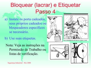 Bloquear (lacrar) e Etiquetar
               Passo 4
a) Instale os porta cadeados,
   seus próprios cadeados ou
   bloqueadores específicos
   se necessário.
b) Use suas etiquetas.
Nota: Veja as instruções na
  Permissão de Trabalho ou
  listas de verificação.

  Segurança Industrial – Rio 2000
 