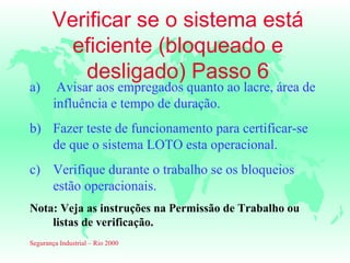 Verificar se o sistema está
         eficiente (bloqueado e
          desligado) Passo 6
a)       Avisar aos empregados quanto ao lacre, área de
        influência e tempo de duração.
b) Fazer teste de funcionamento para certificar-se
   de que o sistema LOTO esta operacional.
c) Verifique durante o trabalho se os bloqueios
   estão operacionais.
Nota: Veja as instruções na Permissão de Trabalho ou
    listas de verificação.
Segurança Industrial – Rio 2000
 