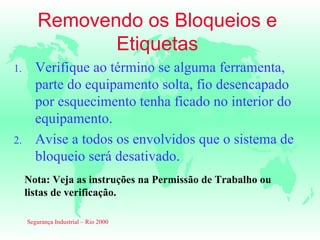 Removendo os Bloqueios e
               Etiquetas
1.      Verifique ao término se alguma ferramenta,
        parte do equipamento solta, fio desencapado
        por esquecimento tenha ficado no interior do
        equipamento.
2.      Avise a todos os envolvidos que o sistema de
        bloqueio será desativado.
     Nota: Veja as instruções na Permissão de Trabalho ou
     listas de verificação.

     Segurança Industrial – Rio 2000
 