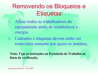 Removendo os Bloqueios e
            Etiquetas
1.      Afaste todos os trabalhadores do
        equipamento antes de restabelecer a
        energia.
2.      Cadeados e etiquetas devem então ser
        removidos somente por quem os instalou.

  Nota: Veja as instruções na Permissão de Trabalho ou
  listas de verificação.


Segurança Industrial – Rio 2000
 