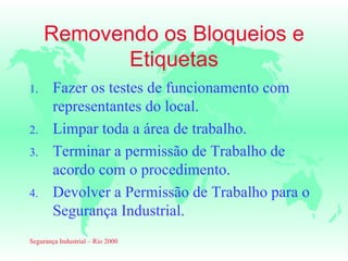 Removendo os Bloqueios e
            Etiquetas
1.      Fazer os testes de funcionamento com
        representantes do local.
2.      Limpar toda a área de trabalho.
3.      Terminar a permissão de Trabalho de
        acordo com o procedimento.
4.      Devolver a Permissão de Trabalho para o
        Segurança Industrial.
Segurança Industrial – Rio 2000
 