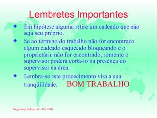 Lembretes Importantes
x       Em hipótese alguma retire um cadeado que não
        seja seu próprio.
x       Se ao término do trabalho não for encontrado
        algum cadeado esquecido bloqueando e o
        proprietário não for encontrado, somente o
        supervisor poderá cortá-lo na presença do
        supervisor da área.
x       Lembra-se este procedimento visa a sua
        tranqüilidade. BOM TRABALHO


Segurança Industrial – Rio 2000
 