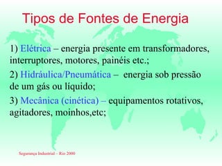 Tipos de Fontes de Energia

1) Elétrica – energia presente em transformadores,
interruptores, motores, painéis etc.;
2) Hidráulica/Pneumática – energia sob pressão
de um gás ou líquido;
3) Mecânica (cinética) – equipamentos rotativos,
agitadores, moinhos,etc;



  Segurança Industrial – Rio 2000
 