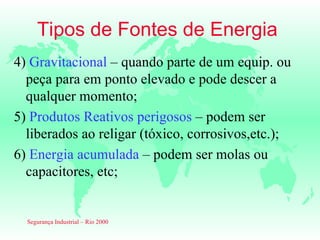 Tipos de Fontes de Energia
4) Gravitacional – quando parte de um equip. ou
  peça para em ponto elevado e pode descer a
  qualquer momento;
5) Produtos Reativos perigosos – podem ser
  liberados ao religar (tóxico, corrosivos,etc.);
6) Energia acumulada – podem ser molas ou
  capacitores, etc;


  Segurança Industrial – Rio 2000
 