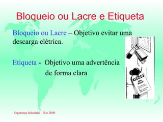Bloqueio ou Lacre e Etiqueta
Bloqueio ou Lacre – Objetivo evitar uma
descarga elétrica.

Etiqueta - Objetivo uma advertência
           de forma clara




Segurança Industrial – Rio 2000
 