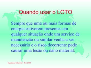Quando usar o LOTO
    Sempre que uma ou mais formas de
    energia estiverem presentes em
    qualquer situação onde um serviço de
    manutenção ou similar venha a ser
    necessário e o risco decorrente pode
    causar uma lesão ou dano material.

Segurança Industrial – Rio 2000
 