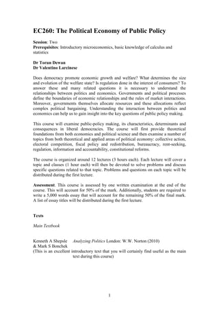 1
EC260: The Political Economy of Public Policy
Session: Two
Prerequisites: Introductory microeconomics, basic knowledge of calculus and
statistics
Dr Torun Dewan
Dr Valentino Larcinese
Does democracy promote economic growth and welfare? What determines the size
and evolution of the welfare state? Is regulation done in the interest of consumers? To
answer these and many related questions it is necessary to understand the
relationships between politics and economics. Governments and political processes
define the boundaries of economic relationships and the rules of market interactions.
Moreover, governments themselves allocate resources and these allocations reflect
complex political bargaining. Understanding the interaction between politics and
economics can help us to gain insight into the key questions of public policy making.
This course will examine public-policy making, its characteristics, determinants and
consequences in liberal democracies. The course will first provide theoretical
foundations from both economics and political science and then examine a number of
topics from both theoretical and applied areas of political economy: collective action,
electoral competition, fiscal policy and redistribution, bureaucracy, rent-seeking,
regulation, information and accountability, constitutional reforms.
The course is organized around 12 lectures (3 hours each). Each lecture will cover a
topic and classes (1 hour each) will then be devoted to solve problems and discuss
specific questions related to that topic. Problems and questions on each topic will be
distributed during the first lecture.
Assessment. This course is assessed by one written examination at the end of the
course. This will account for 50% of the mark. Additionally, students are required to
write a 5,000 words essay that will account for the remaining 50% of the final mark.
A list of essay titles will be distributed during the first lecture.
Texts
Main Textbook
Kenneth A Shepsle Analyzing Politics London: W.W. Norton (2010)
& Mark S Bonchek
(This is an excellent introductory text that you will certainly find useful as the main
text during this course)
 