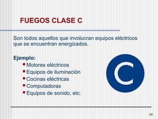 14
FUEGOS CLASE C
Son todos aquellos que involucran equipos eléctricos
que se encuentran energizados.
Ejemplo:
 Motores eléctricos
 Equipos de iluminación
 Cocinas eléctricas
 Computadoras
 Equipos de sonido, etc.
 