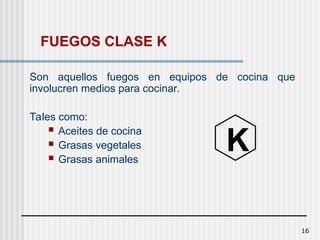 16
FUEGOS CLASE K
Son aquellos fuegos en equipos de cocina que
involucren medios para cocinar.
Tales como:
 Aceites de cocina
 Grasas vegetales
 Grasas animales
K
 