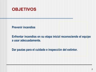 2
OBJETIVOS
Prevenir incendios
Enfrentar incendios en su etapa inicial reconociendo el equipo
a usar adecuadamente.
Dar pautas para el cuidado e inspección del extintor.
 