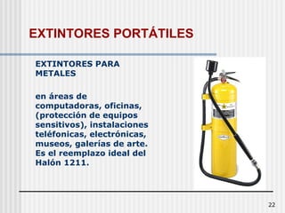 22
EXTINTORES PARA
METALES
en áreas de
computadoras, oficinas,
(protección de equipos
sensitivos), instalaciones
teléfonicas, electrónicas,
museos, galerías de arte.
Es el reemplazo ideal del
Halón 1211.
EXTINTORES PORTÁTILES
 