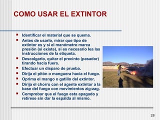 28
COMO USAR EL EXTINTOR
 Identificar el material que se quema.
 Antes de usarlo, mirar que tipo de
extintor es y si el manómetro marca
presión (si existe), si es necesario lea las
instrucciones de la etiqueta.
 Descolgarlo, quitar el precinto (pasador)
tirando hacia fuera.
 Efectuar un disparo de prueba.
 Dirija el pitón o manguera hacia el fuego.
 Oprima el mango o gatillo del extintor.
 Dirija el chorro con el agente extintor a la
base del fuego con movimientos zig-zag.
 Comprobar que el fuego esta apagado y
retírese sin dar la espalda al mismo.
 