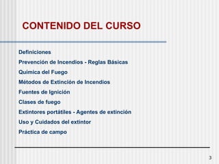 3
Definiciones
Prevención de Incendios - Reglas Básicas
Química del Fuego
Métodos de Extinción de Incendios
Fuentes de Ignición
Clases de fuego
Extintores portátiles - Agentes de extinción
Uso y Cuidados del extintor
Práctica de campo
CONTENIDO DEL CURSO
 