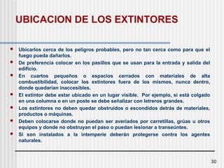 30
UBICACION DE LOS EXTINTORES
 Ubicarlos cerca de los peligros probables, pero no tan cerca como para que el
fuego pueda dañarlos.
 De preferencia colocar en los pasillos que se usan para la entrada y salida del
edificio.
 En cuartos pequeños o espacios cerrados con materiales de alta
combustibilidad, colocar los extintores fuera de los mismos, nunca dentro,
donde quedarían inaccesibles.
 El extintor debe estar ubicado en un lugar visible. Por ejemplo, si está colgado
en una columna o en un poste se debe señalizar con letreros grandes.
 Los extintores no deben quedar obstruidos o escondidos detrás de materiales,
productos o máquinas.
 Deben colocarse donde no puedan ser averiados por carretillas, grúas u otros
equipos y donde no obstruyan el paso o puedan lesionar a transeúntes.
 Si son instalados a la intemperie deberán protegerse contra los agentes
naturales.
 