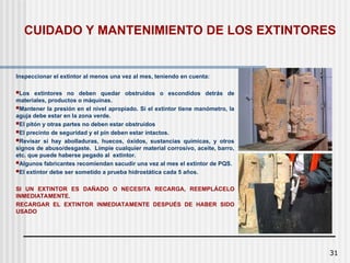 31
CUIDADO Y MANTENIMIENTO DE LOS EXTINTORES
Inspeccionar el extintor al menos una vez al mes, teniendo en cuenta:
Los extintores no deben quedar obstruídos o escondidos detrás de
materiales, productos o máquinas.
Mantener la presión en el nivel apropiado. Si el extintor tiene manómetro, la
aguja debe estar en la zona verde.
El pitón y otras partes no deben estar obstruídos
El precinto de seguridad y el pín deben estar intactos.
Revisar si hay abolladuras, huecos, óxidos, sustancias químicas, y otros
signos de abuso/desgaste. Limpie cualquier material corrosivo, aceite, barro,
etc. que puede haberse pegado al extintor.
Algunos fabricantes recomiendan sacudir una vez al mes el extintor de PQS.
El extintor debe ser sometido a prueba hidrostática cada 5 años.
SI UN EXTINTOR ES DAÑADO O NECESITA RECARGA, REEMPLÁCELO
INMEDIATAMENTE.
RECARGAR EL EXTINTOR INMEDIATAMENTE DESPUÉS DE HABER SIDO
USADO
 