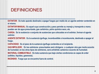 4
DEFINICIONES
EXTINTOR: Es todo aparato destinado a apagar fuegos por medio de un agente extintor contenido en
el mismo.
EXTINTOR MANUAL: Es aquel cuya construcción y peso permite su manejo y transporte a mano;
pueden ser de agua presurizada, gas carbónico, polvo químico seco, etc.
CARGA: Es la sustancia o conjunto de sustancias que colocadas en el extintor, forman el agente
extintor.
AGENTE EXTINTOR: Es la sustancia ignífuga, incombustible e incomburente, destinada a apagar el
fuego.
CAPACIDAD: Es el peso de la sustancia ignífuga contenida en el recipiente.
GAS IMPULSOR: En los extintores presurizados será nitrógeno o cualquier otro gas inerte excento
de humedad; en los otros tipos de extintores, será anhídrido carbónico excento de humedad.
MATERIAL COMBUSTIBLE: Es toda sustancia que bajo ciertas condiciones es capaz de arder
(sólidos, líquidos, gaseosos).
INCENDIO: Fuego que se encuentra fuera de control.
 