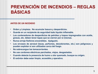5
ANTES DE UN INCENDIO
• Orden y Limpieza. No acumular basura y desperdicios.
• Guarde en un recipiente de seguridad todo líquido inflamable.
• Los contenedores de desperdicios de petróleo y trapos impregnados con aceite,
grasas, etc. deben tener tapas que se cierren por sí mismas.
• Nunca arroje fósforos encendidos. Apáguelo.
• Los envases de aerosol (lacas, perfumes, desodorantes, etc.) son peligrosos y
pueden explotar si son utilizados cerca del fuego.
• No sobrecargue los tomacorrientes.
• No use cordones eléctricos parchados, viejos, desgastados.
• Cuando detecte la presencia de humo u olor quemado, busque su origen.
• El extintor debe estar limpio, accesible y operativo.
PREVENCIÓN DE INCENDIOS – REGLAS
BÁSICAS
 
