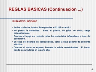 6
DURANTE EL INCENDIO
• Active la alarma, llame a Emergencias al 22222 o canal 1
• No pierda la serenidad. Evite el pánico, no grite, no corra, salga
ordenadamente.
• Cuando el fuego es reciente retire los materiales inflamables y trate de
controlarlo.
• En caso de incendio en edificaciones, corte la llave general de corriente
eléctrica.
• Cuando el humo es espeso, busque la salida arrastrándose. El humo
tiende a acumularse en la parte alta.
REGLAS BÁSICAS (Continuación ...)
 