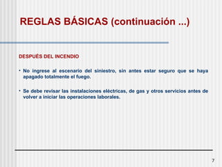 7
DESPUÉS DEL INCENDIO
• No ingrese al escenario del siniestro, sin antes estar seguro que se haya
apagado totalmente el fuego.
• Se debe revisar las instalaciones eléctricas, de gas y otros servicios antes de
volver a iniciar las operaciones laborales.
REGLAS BÁSICAS (continuación ...)
 