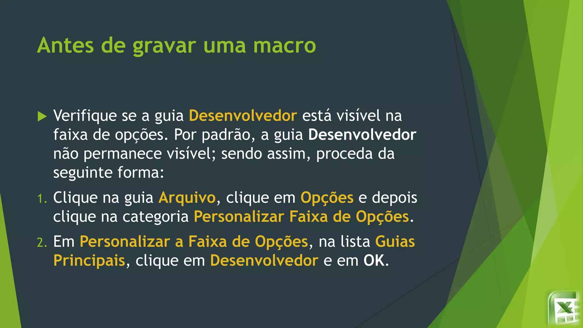 Antes de gravar uma macro
 Verifique se a guia Desenvolvedor está visível na
faixa de opções. Por padrão, a guia Desenvolvedor
não permanece visível; sendo assim, proceda da
seguinte forma:
1. Clique na guia Arquivo, clique em Opções e depois
clique na categoria Personalizar Faixa de Opções.
2. Em Personalizar a Faixa de Opções, na lista Guias
Principais, clique em Desenvolvedor e em OK.
 